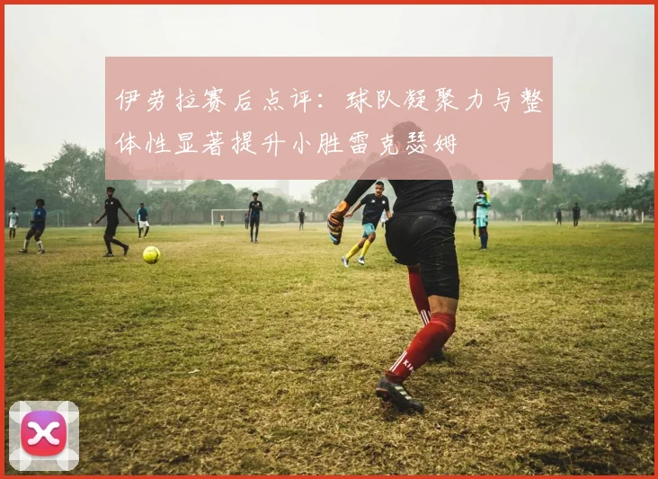 伊劳拉赛后点评：球队凝聚力与整体性显著提升小胜雷克瑟姆