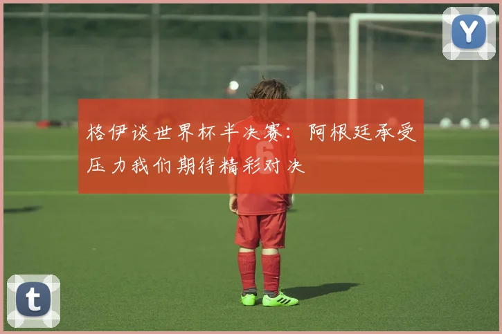 格伊谈世界杯半决赛：阿根廷承受压力我们期待精彩对决