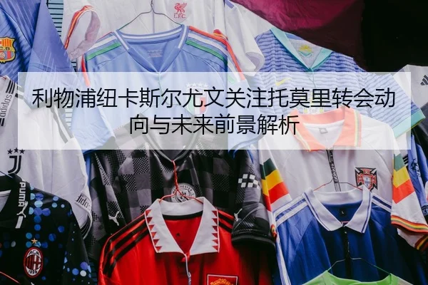 利物浦纽卡斯尔尤文关注托莫里转会动向与未来前景解析