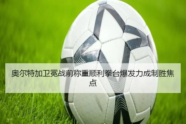 奥尔特加卫冕战前称重顺利拳台爆发力成制胜焦点