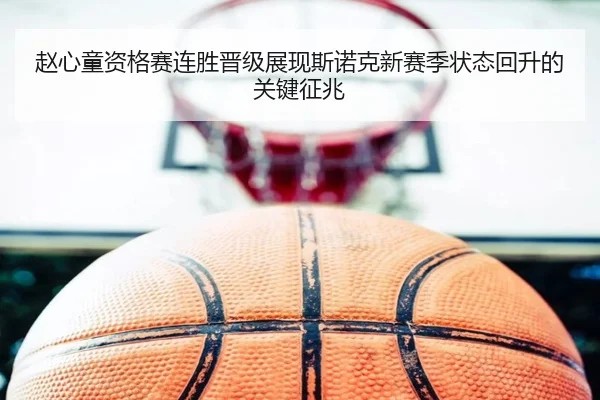 赵心童资格赛连胜晋级展现斯诺克新赛季状态回升的关键征兆